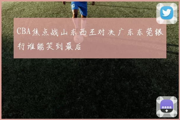 CBA焦点战山东西王对决广东东莞银行谁能笑到最后