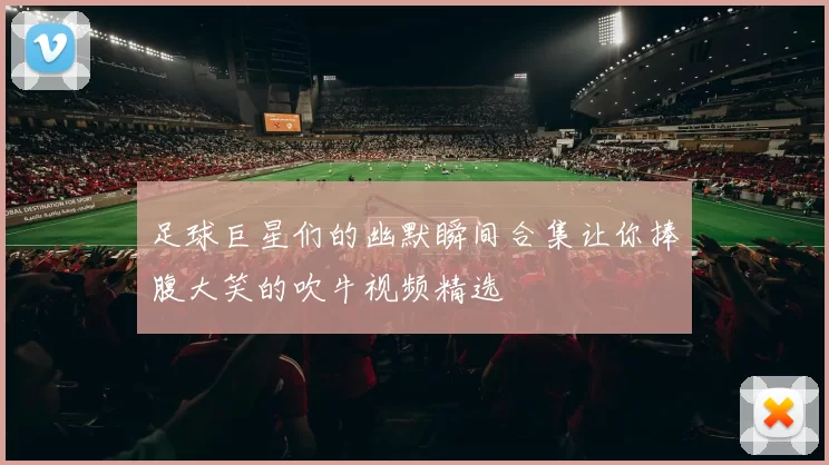 足球巨星们的幽默瞬间合集让你捧腹大笑的吹牛视频精选