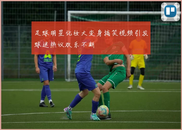 足球明星化妆大变身搞笑视频引发球迷热议欢乐不断