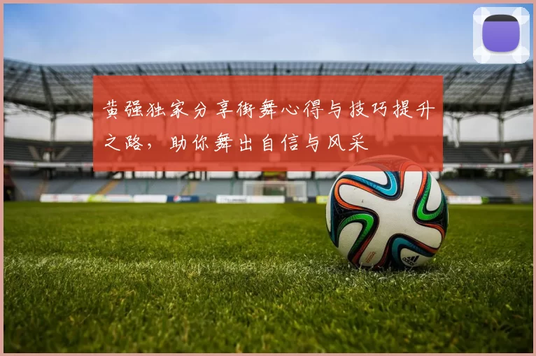 黄强独家分享街舞心得与技巧提升之路，助你舞出自信与风采
