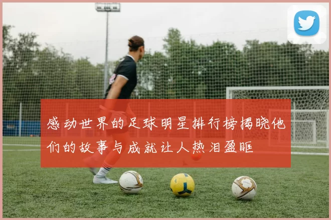 感动世界的足球明星排行榜揭晓他们的故事与成就让人热泪盈眶