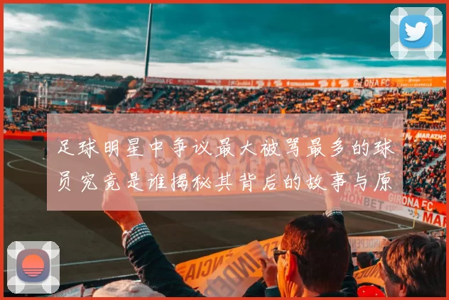 足球明星中争议最大被骂最多的球员究竟是谁揭秘其背后的故事与原因