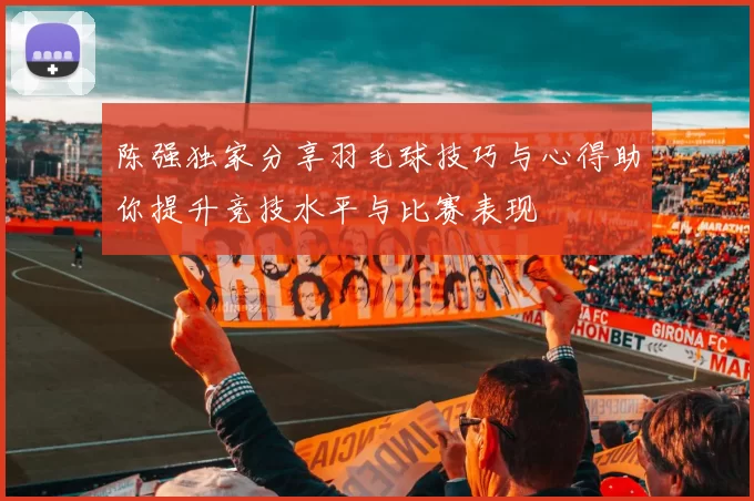 陈强独家分享羽毛球技巧与心得助你提升竞技水平与比赛表现