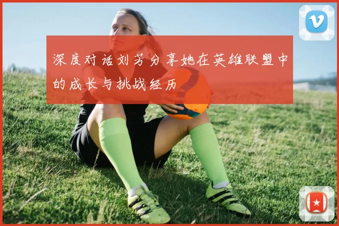 深度对话刘芳分享她在英雄联盟中的成长与挑战经历