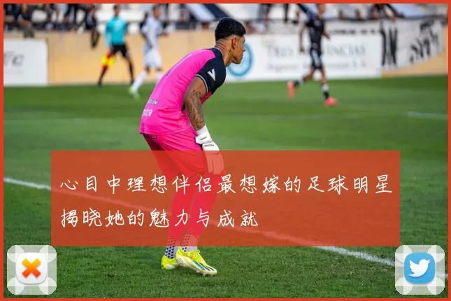 心目中理想伴侣最想嫁的足球明星揭晓她的魅力与成就