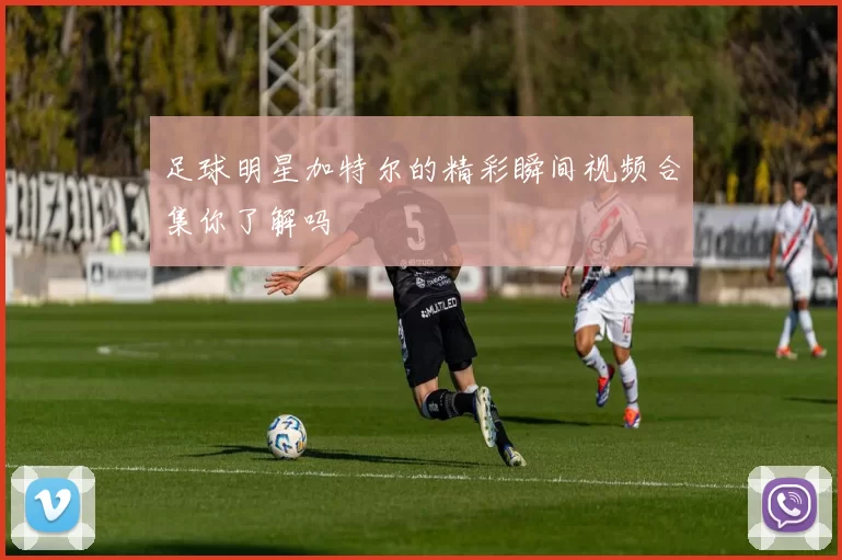 足球明星加特尔的精彩瞬间视频合集你了解吗