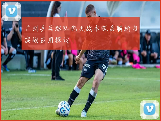 广州乒乓球队包夹战术深度解析与实战应用探讨