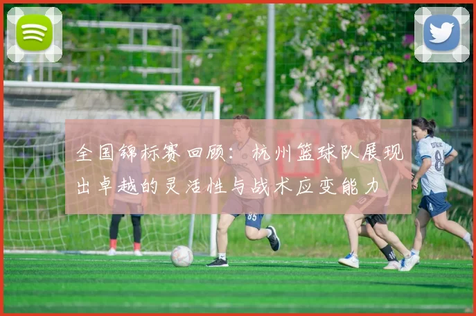 全国锦标赛回顾：杭州篮球队展现出卓越的灵活性与战术应变能力