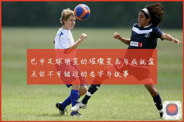 巴中足球明星的璀璨星光与成就盘点你不可错过的名字与故事