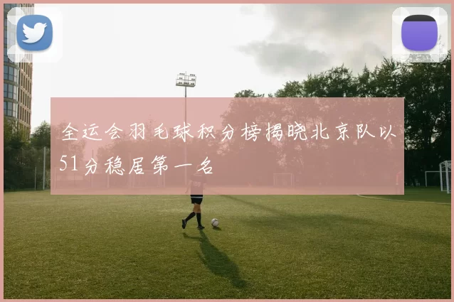 全运会羽毛球积分榜揭晓北京队以51分稳居第一名