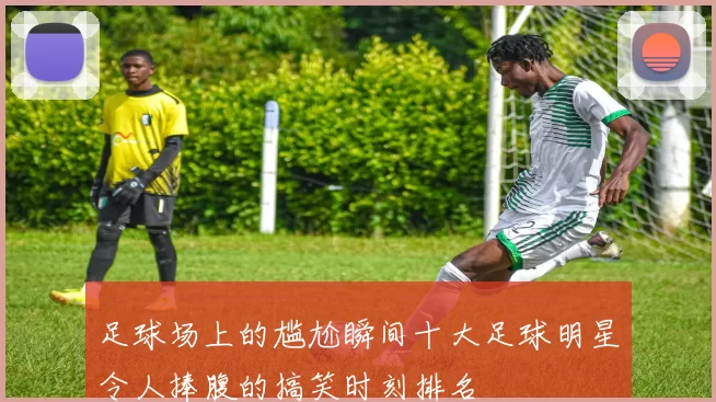 足球场上的尴尬瞬间十大足球明星令人捧腹的搞笑时刻排名