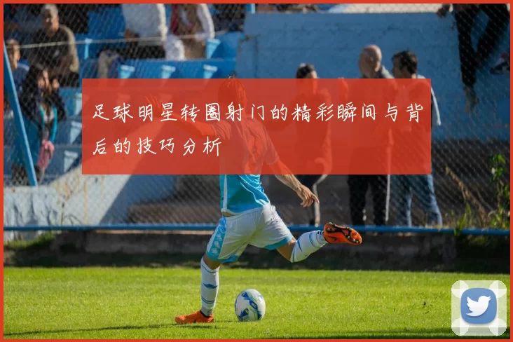 足球明星转圈射门的精彩瞬间与背后的技巧分析