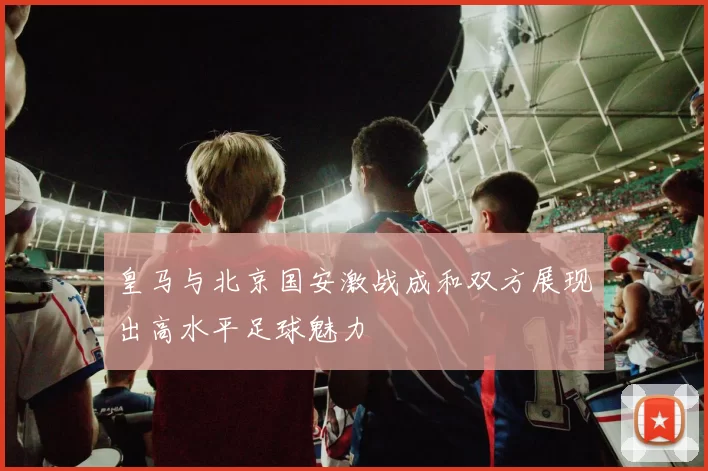 皇马与北京国安激战成和双方展现出高水平足球魅力