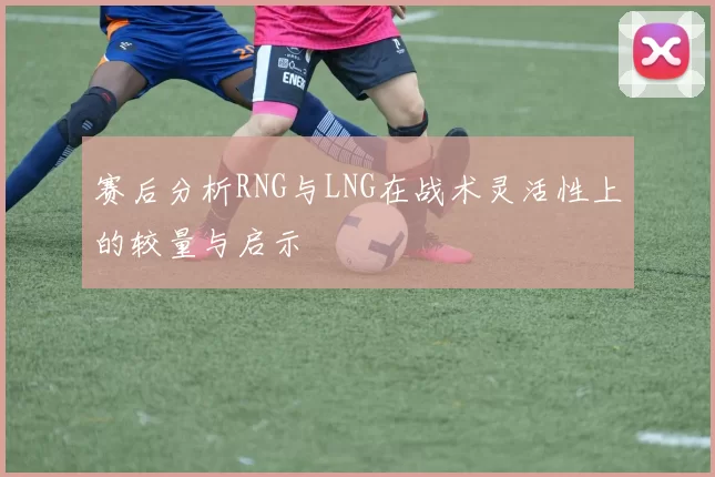 赛后分析RNG与LNG在战术灵活性上的较量与启示