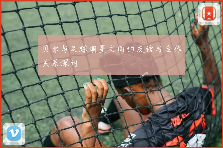贝尔与足球明星之间的友谊与合作关系探讨