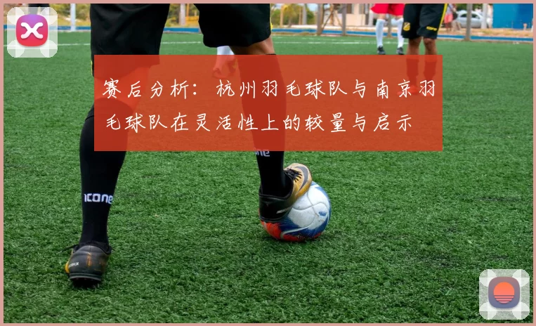 赛后分析：杭州羽毛球队与南京羽毛球队在灵活性上的较量与启示