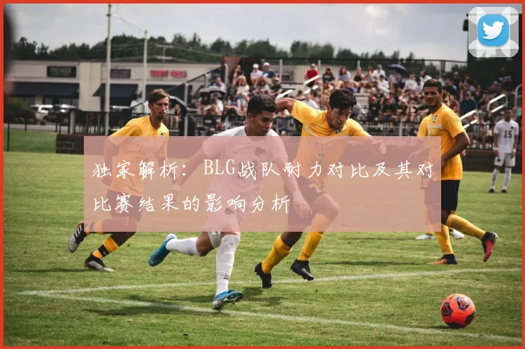 独家解析：BLG战队耐力对比及其对比赛结果的影响分析