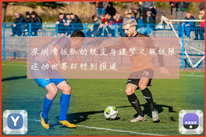 深圳滑板队的蜕变与追梦之旅极限运动世界杯特别报道