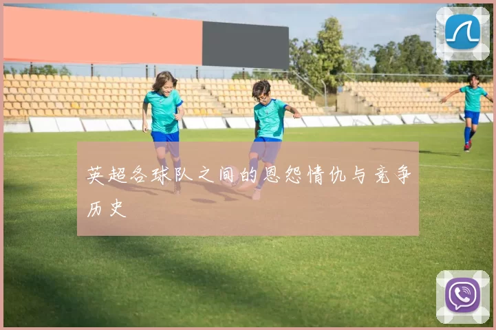英超各球队之间的恩怨情仇与竞争历史