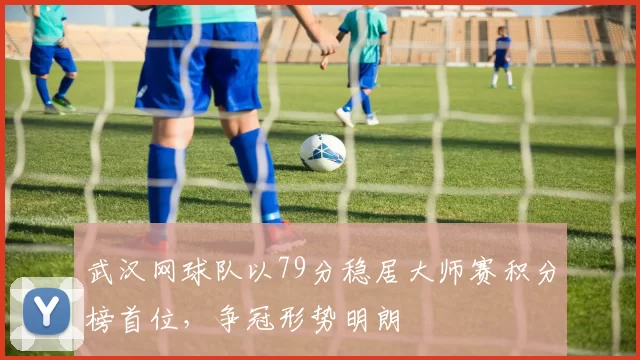 武汉网球队以79分稳居大师赛积分榜首位，争冠形势明朗