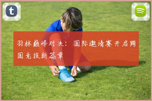 羽林巅峰对决：国际邀请赛开启跨国竞技新篇章