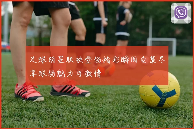 足球明星联袂登场精彩瞬间合集尽享球场魅力与激情