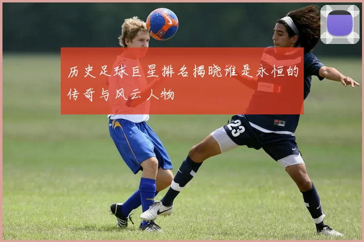 历史足球巨星排名揭晓谁是永恒的传奇与风云人物