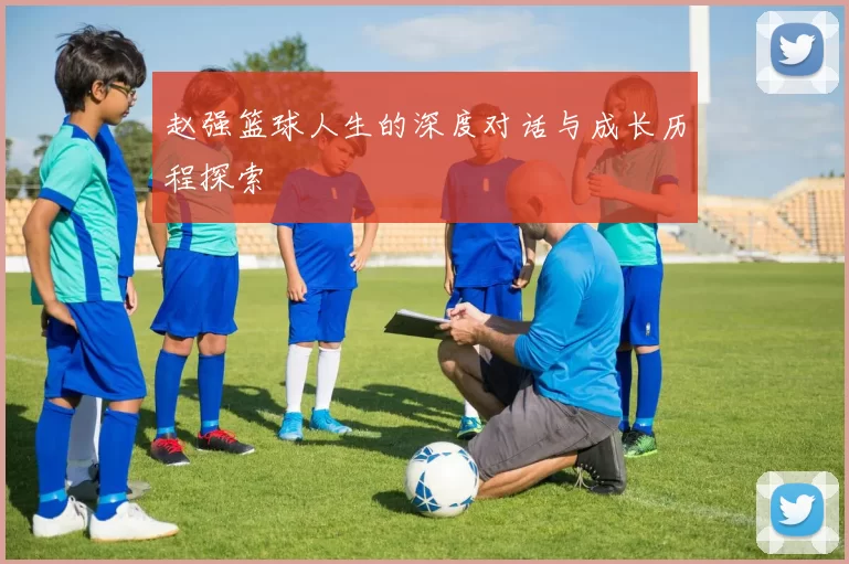 赵强篮球人生的深度对话与成长历程探索
