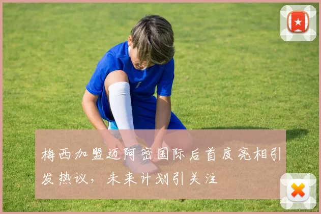 梅西加盟迈阿密国际后首度亮相引发热议，未来计划引关注