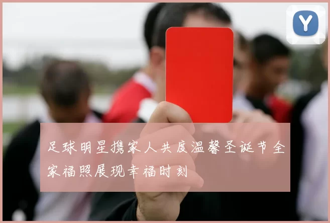 足球明星携家人共度温馨圣诞节全家福照展现幸福时刻
