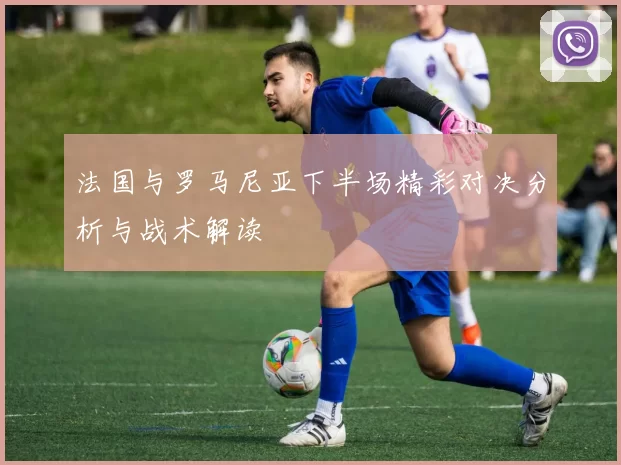 法国与罗马尼亚下半场精彩对决分析与战术解读