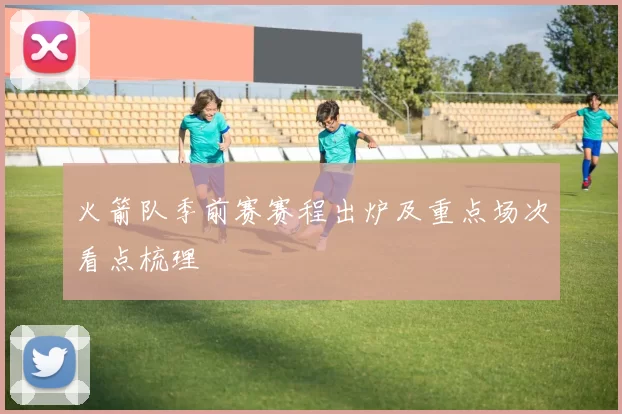 火箭队季前赛赛程出炉及重点场次看点梳理