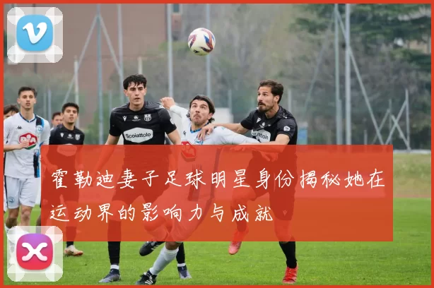霍勒迪妻子足球明星身份揭秘她在运动界的影响力与成就