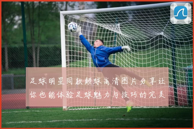 足球明星同款颠球高清图片分享让你也能体验足球魅力与技巧的完美结合