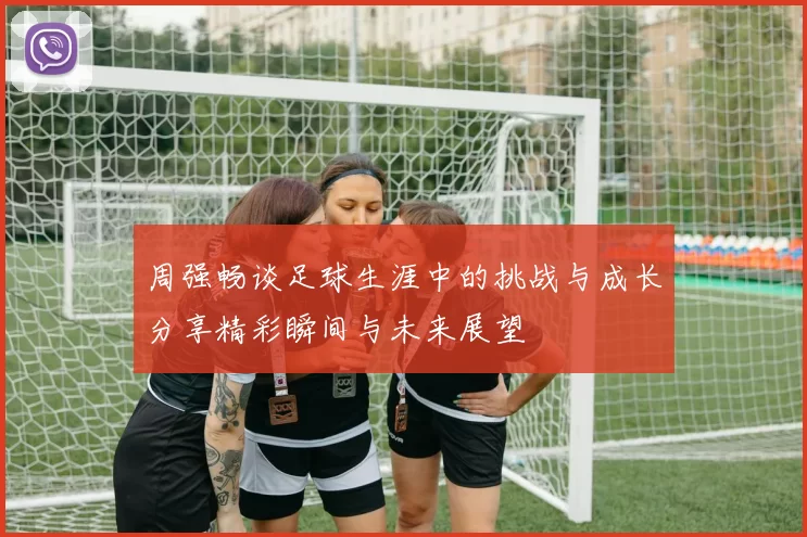 周强畅谈足球生涯中的挑战与成长分享精彩瞬间与未来展望