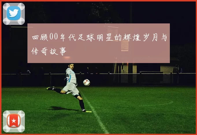 回顾00年代足球明星的辉煌岁月与传奇故事
