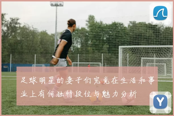 足球明星的妻子们究竟在生活和事业上有何独特段位与魅力分析
