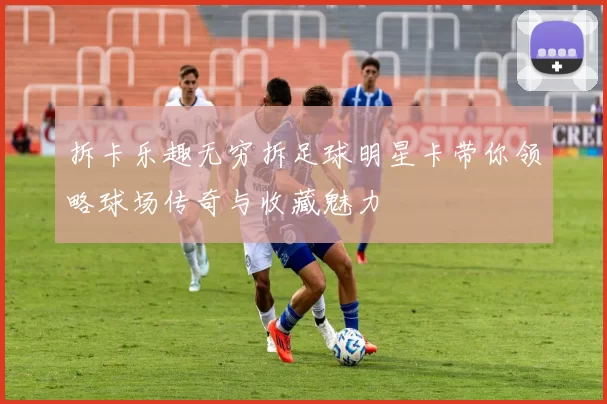 拆卡乐趣无穷拆足球明星卡带你领略球场传奇与收藏魅力