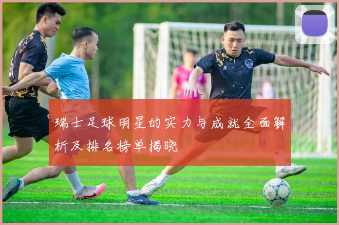 瑞士足球明星的实力与成就全面解析及排名榜单揭晓