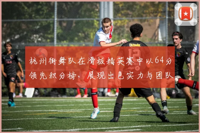 杭州街舞队在滑板精英赛中以64分领先积分榜，展现出色实力与团队默契