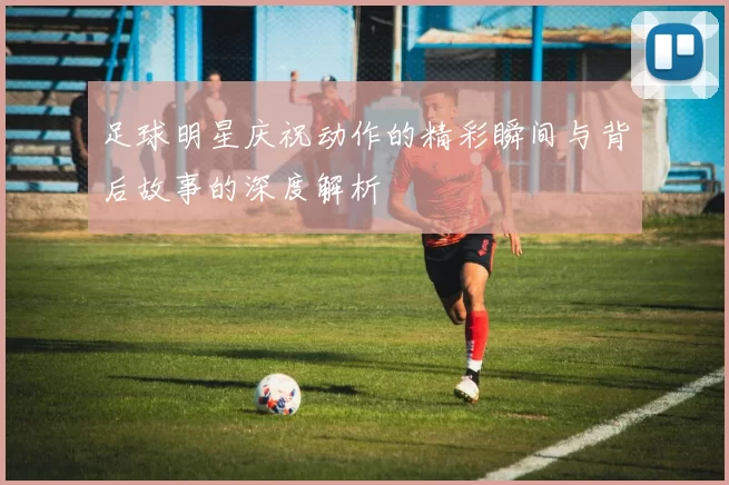 足球明星庆祝动作的精彩瞬间与背后故事的深度解析