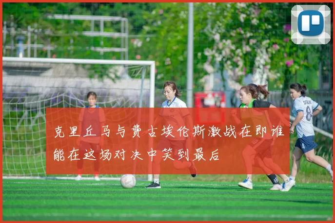 克里丘马与费古埃伦斯激战在即谁能在这场对决中笑到最后