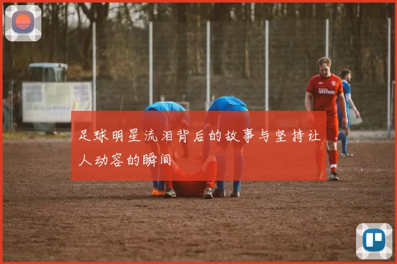 足球明星流泪背后的故事与坚持让人动容的瞬间