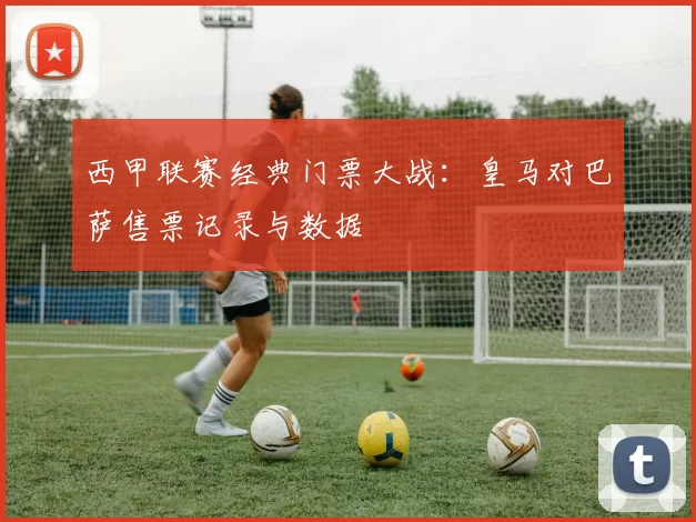 西甲联赛经典门票大战：皇马对巴萨售票记录与数据