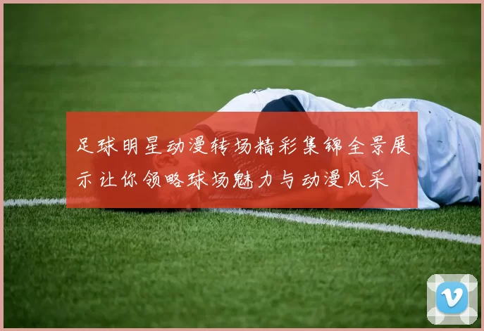 足球明星动漫转场精彩集锦全景展示让你领略球场魅力与动漫风采