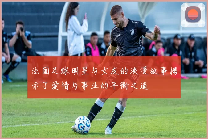 法国足球明星与女友的浪漫故事揭示了爱情与事业的平衡之道