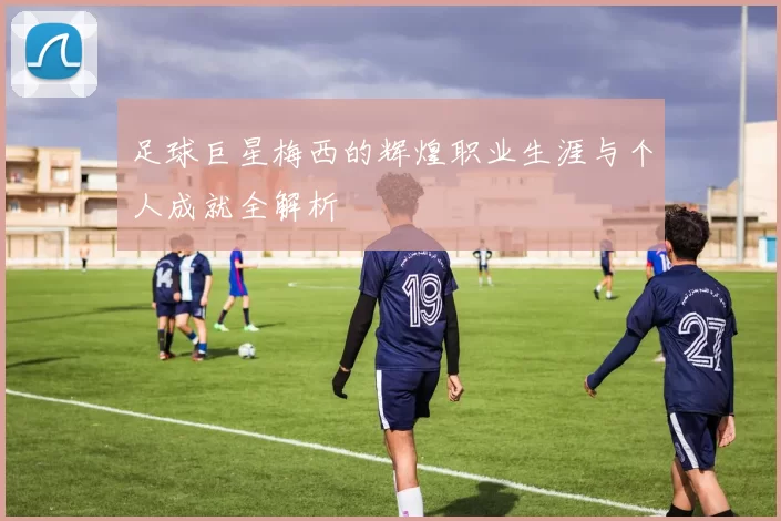 足球巨星梅西的辉煌职业生涯与个人成就全解析