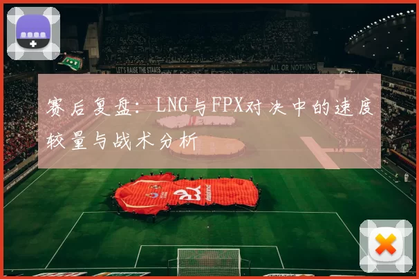 赛后复盘：LNG与FPX对决中的速度较量与战术分析