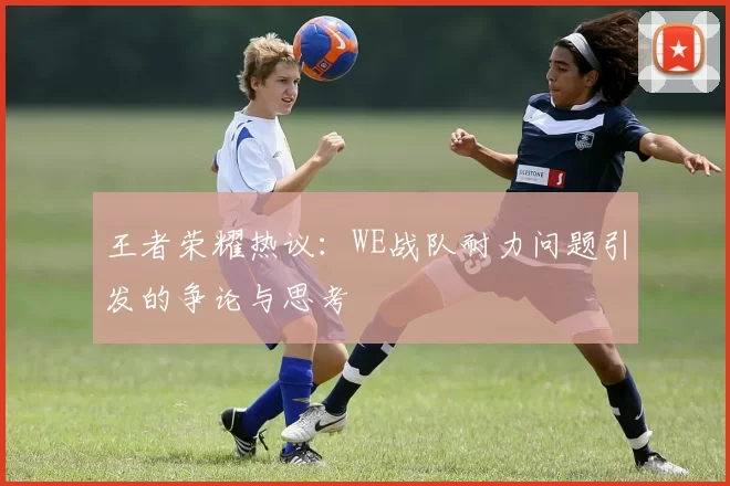 王者荣耀热议：WE战队耐力问题引发的争论与思考