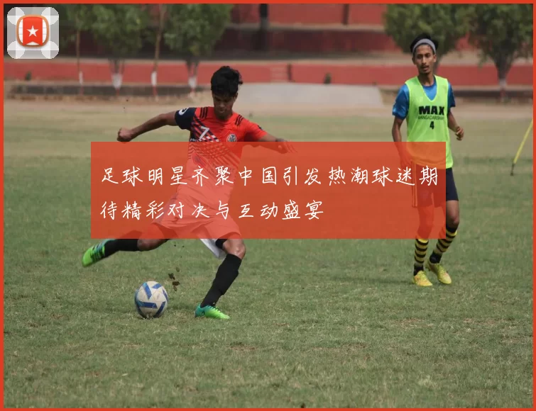 足球明星齐聚中国引发热潮球迷期待精彩对决与互动盛宴